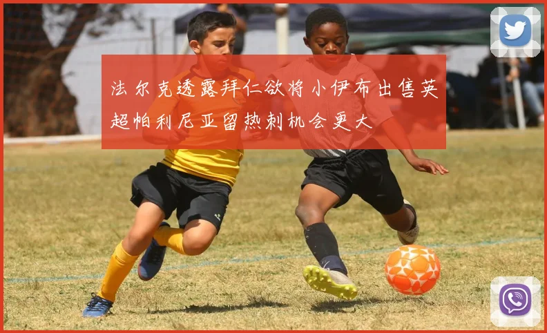 法尔克透露拜仁欲将小伊布出售英超帕利尼亚留热刺机会更大