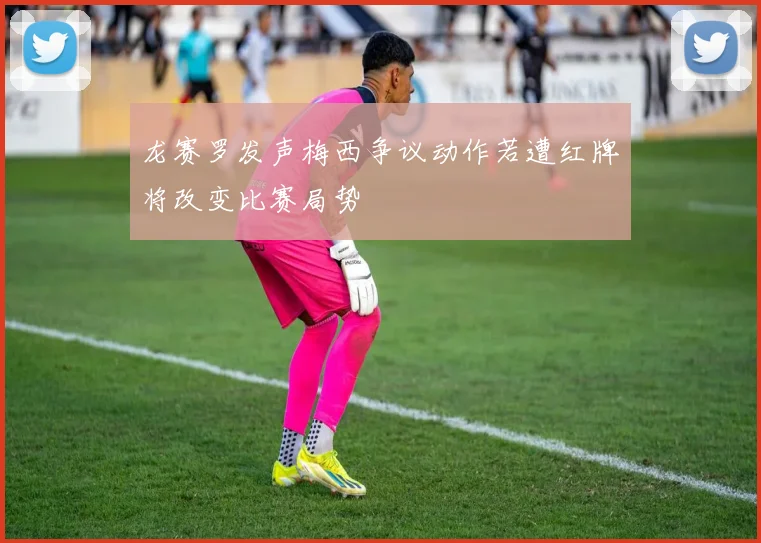 龙赛罗发声梅西争议动作若遭红牌将改变比赛局势