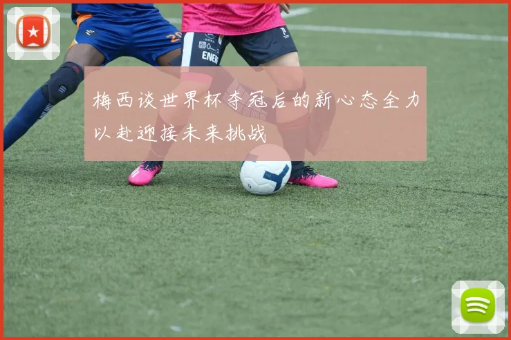 梅西谈世界杯夺冠后的新心态全力以赴迎接未来挑战