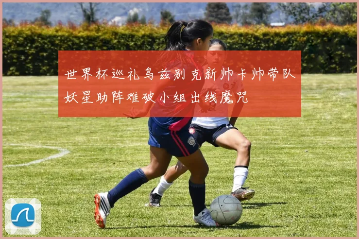 世界杯巡礼乌兹别克新帅卡帅带队妖星助阵难破小组出线魔咒