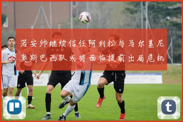 若安帅继续信任阿利松与马尔基尼奥斯巴西队或将面临提前出局危机