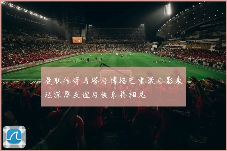 曼联传奇马塔与博格巴重聚合影表达深厚友谊与快乐再相见