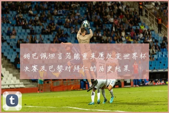 姆巴佩坦言若能重来愿改变世界杯决赛及巴黎对拜仁的历史结果